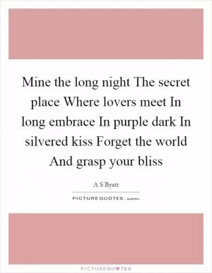 Mine the long night The secret place Where lovers meet In long embrace In purple dark In silvered kiss Forget the world And grasp your bliss Picture Quote #1