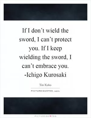 If I don’t wield the sword, I can’t protect you. If I keep wielding the sword, I can’t embrace you. -Ichigo Kurosaki Picture Quote #1