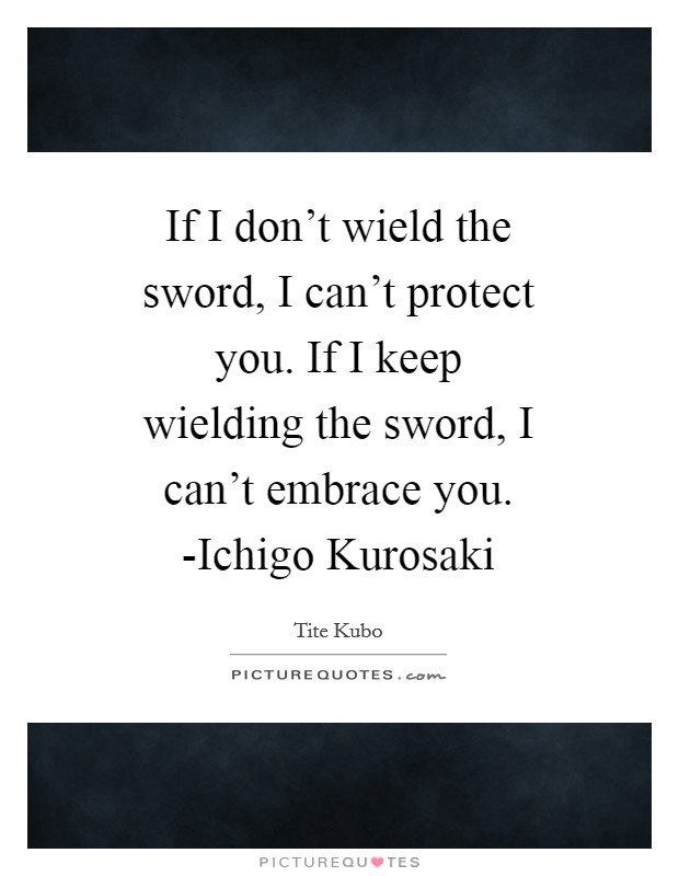 If I don't wield the sword, I can't protect you. If I keep wielding the sword, I can't embrace you. -Ichigo Kurosaki Picture Quote #1