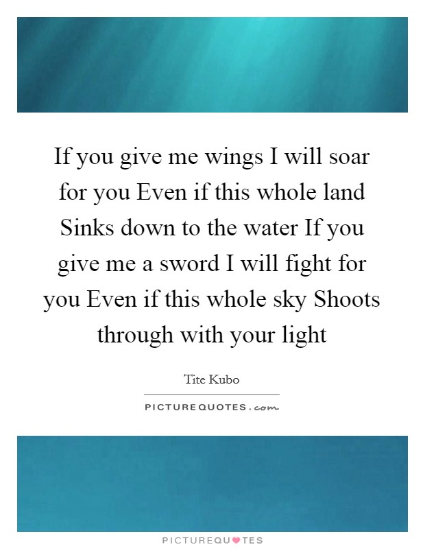 If you give me wings I will soar for you Even if this whole land Sinks down to the water If you give me a sword I will fight for you Even if this whole sky Shoots through with your light Picture Quote #1
