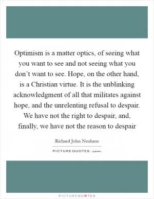 Optimism is a matter optics, of seeing what you want to see and not seeing what you don’t want to see. Hope, on the other hand, is a Christian virtue. It is the unblinking acknowledgment of all that militates against hope, and the unrelenting refusal to despair. We have not the right to despair, and, finally, we have not the reason to despair Picture Quote #1
