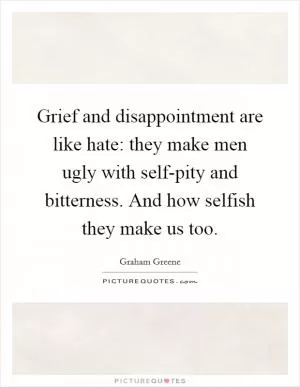 Grief and disappointment are like hate: they make men ugly with self-pity and bitterness. And how selfish they make us too Picture Quote #1