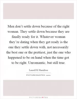 Men don’t settle down because of the right woman. They settle down because they are finally ready for it. Whatever woman they’re dating when they get ready is the one they settle down with, not necessarily the best one or the prettiest, just the one who happened to be on hand when the time got to be right. Unromantic, but still true Picture Quote #1