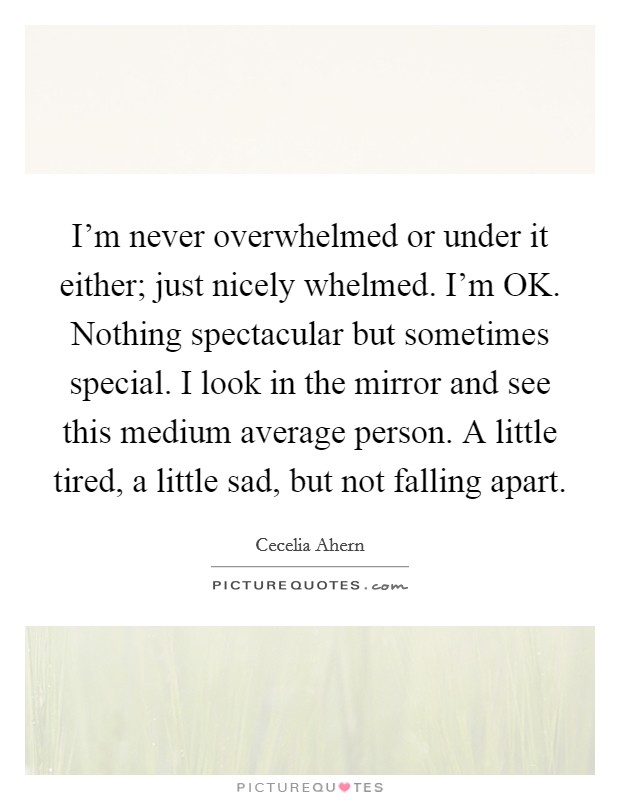 I'm never overwhelmed or under it either; just nicely whelmed. I'm OK. Nothing spectacular but sometimes special. I look in the mirror and see this medium average person. A little tired, a little sad, but not falling apart Picture Quote #1