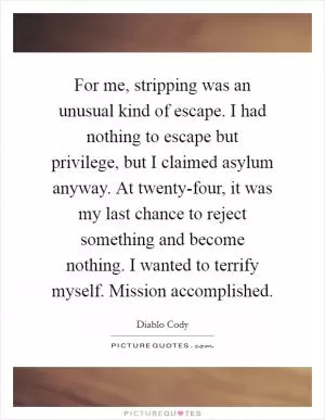 For me, stripping was an unusual kind of escape. I had nothing to escape but privilege, but I claimed asylum anyway. At twenty-four, it was my last chance to reject something and become nothing. I wanted to terrify myself. Mission accomplished Picture Quote #1