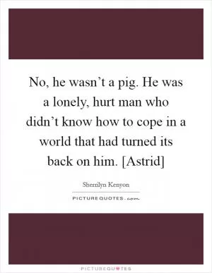 No, he wasn’t a pig. He was a lonely, hurt man who didn’t know how to cope in a world that had turned its back on him. [Astrid] Picture Quote #1