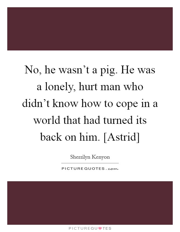 No, he wasn't a pig. He was a lonely, hurt man who didn't know how to cope in a world that had turned its back on him. [Astrid] Picture Quote #1
