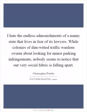 I hate the endless admonishments of a nanny state that lives in fear of its lawyers. While colonies of dim-witted traffic wardens swarm about looking for minor parking infringements, nobody seems to notice that our very social fabric is falling apart Picture Quote #1