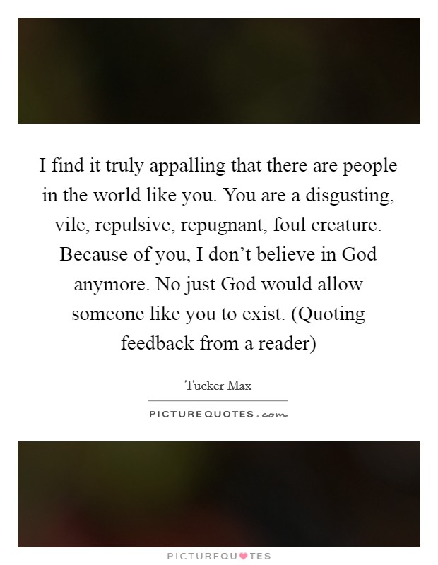 I find it truly appalling that there are people in the world like you. You are a disgusting, vile, repulsive, repugnant, foul creature. Because of you, I don't believe in God anymore. No just God would allow someone like you to exist. (Quoting feedback from a reader) Picture Quote #1