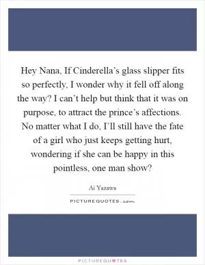 Hey Nana, If Cinderella’s glass slipper fits so perfectly, I wonder why it fell off along the way? I can’t help but think that it was on purpose, to attract the prince’s affections. No matter what I do, I’ll still have the fate of a girl who just keeps getting hurt, wondering if she can be happy in this pointless, one man show? Picture Quote #1