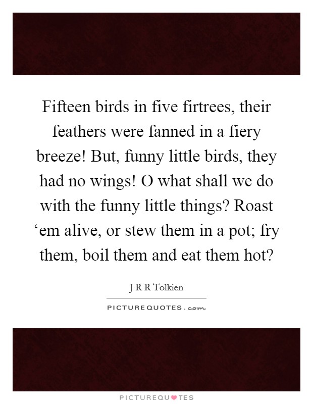 Fifteen birds in five firtrees, their feathers were fanned in a fiery breeze! But, funny little birds, they had no wings! O what shall we do with the funny little things? Roast ‘em alive, or stew them in a pot; fry them, boil them and eat them hot? Picture Quote #1