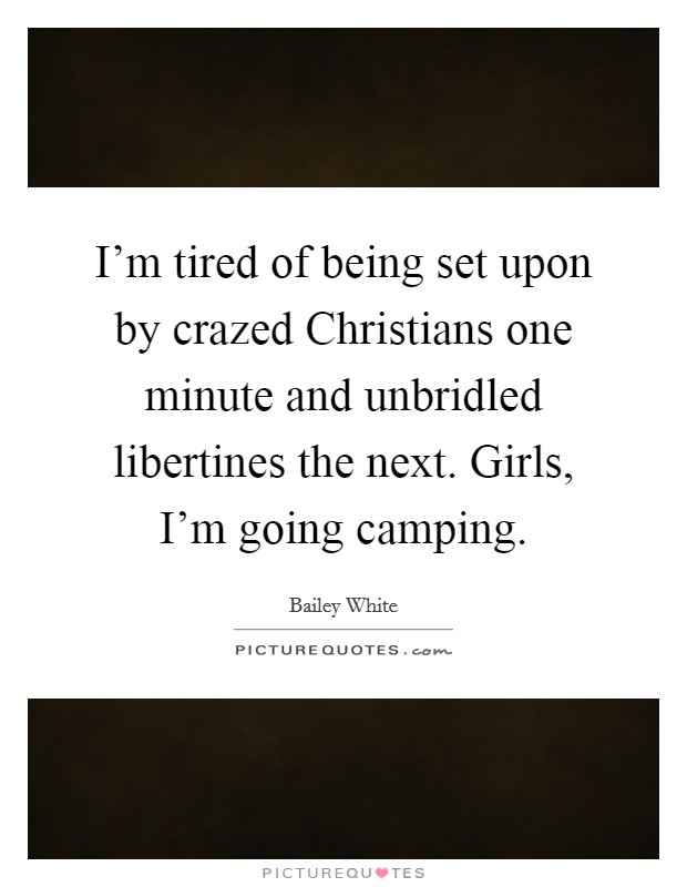 I'm tired of being set upon by crazed Christians one minute and unbridled libertines the next. Girls, I'm going camping Picture Quote #1