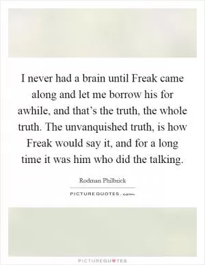 I never had a brain until Freak came along and let me borrow his for awhile, and that’s the truth, the whole truth. The unvanquished truth, is how Freak would say it, and for a long time it was him who did the talking Picture Quote #1
