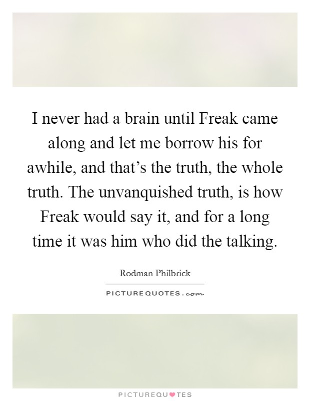 I never had a brain until Freak came along and let me borrow his for awhile, and that's the truth, the whole truth. The unvanquished truth, is how Freak would say it, and for a long time it was him who did the talking Picture Quote #1