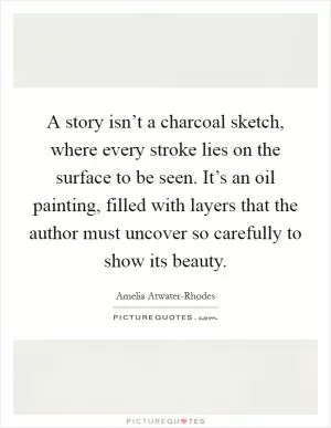 A story isn’t a charcoal sketch, where every stroke lies on the surface to be seen. It’s an oil painting, filled with layers that the author must uncover so carefully to show its beauty Picture Quote #1