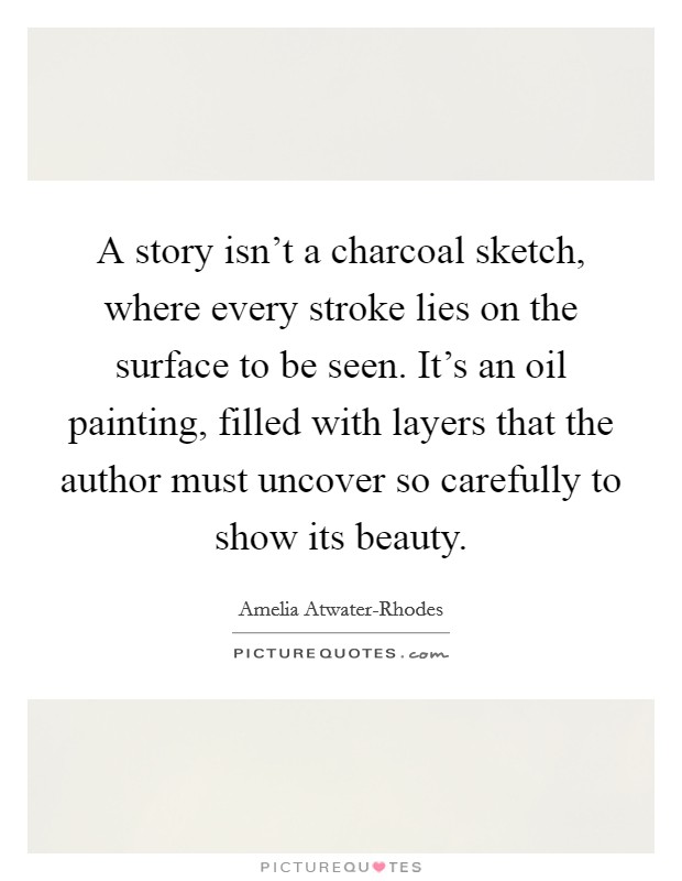 A story isn't a charcoal sketch, where every stroke lies on the surface to be seen. It's an oil painting, filled with layers that the author must uncover so carefully to show its beauty Picture Quote #1