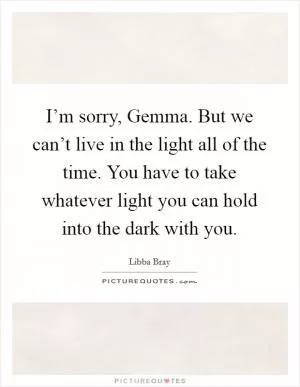 I’m sorry, Gemma. But we can’t live in the light all of the time. You have to take whatever light you can hold into the dark with you Picture Quote #1