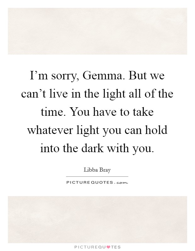I'm sorry, Gemma. But we can't live in the light all of the time. You have to take whatever light you can hold into the dark with you Picture Quote #1