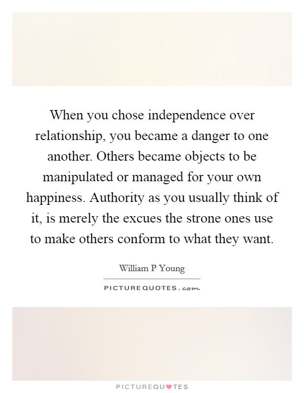 When you chose independence over relationship, you became a danger to one another. Others became objects to be manipulated or managed for your own happiness. Authority as you usually think of it, is merely the excues the strone ones use to make others conform to what they want Picture Quote #1
