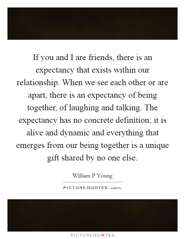 If you and I are friends, there is an expectancy that exists within our relationship. When we see each other or are apart, there is an expectancy of being together, of laughing and talking. The expectancy has no concrete definition; it is alive and dynamic and everything that emerges from our being together is a unique gift shared by no one else Picture Quote #1