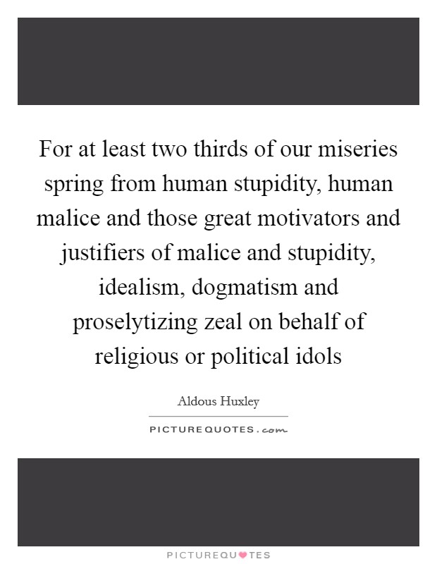 For at least two thirds of our miseries spring from human stupidity, human malice and those great motivators and justifiers of malice and stupidity, idealism, dogmatism and proselytizing zeal on behalf of religious or political idols Picture Quote #1