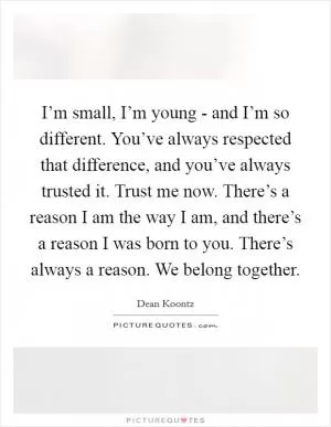 I’m small, I’m young - and I’m so different. You’ve always respected that difference, and you’ve always trusted it. Trust me now. There’s a reason I am the way I am, and there’s a reason I was born to you. There’s always a reason. We belong together Picture Quote #1