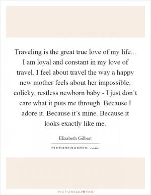Traveling is the great true love of my life... I am loyal and constant in my love of travel. I feel about travel the way a happy new mother feels about her impossible, colicky, restless newborn baby - I just don’t care what it puts me through. Because I adore it. Because it’s mine. Because it looks exactly like me Picture Quote #1