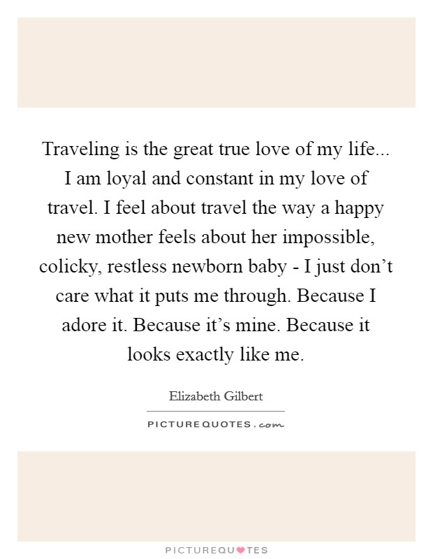 Traveling is the great true love of my life... I am loyal and constant in my love of travel. I feel about travel the way a happy new mother feels about her impossible, colicky, restless newborn baby - I just don't care what it puts me through. Because I adore it. Because it's mine. Because it looks exactly like me Picture Quote #1