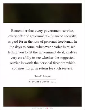 Remember that every government service, every offer of government - financed security, is paid for in the loss of personal freedom... In the days to come, whenever a voice is raised telling you to let the government do it, analyze very carefully to see whether the suggested service is worth the personal freedom which you must forgo in return for such service Picture Quote #1