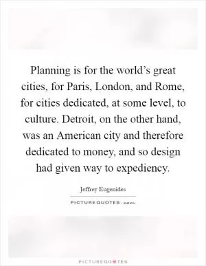 Planning is for the world’s great cities, for Paris, London, and Rome, for cities dedicated, at some level, to culture. Detroit, on the other hand, was an American city and therefore dedicated to money, and so design had given way to expediency Picture Quote #1