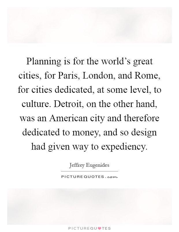 Planning is for the world's great cities, for Paris, London, and Rome, for cities dedicated, at some level, to culture. Detroit, on the other hand, was an American city and therefore dedicated to money, and so design had given way to expediency Picture Quote #1
