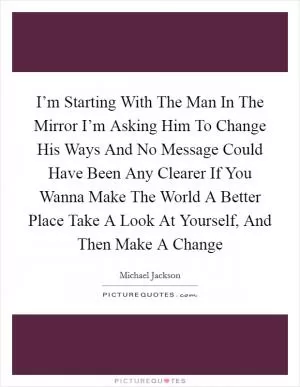 I’m Starting With The Man In The Mirror I’m Asking Him To Change His Ways And No Message Could Have Been Any Clearer If You Wanna Make The World A Better Place Take A Look At Yourself, And Then Make A Change Picture Quote #1