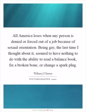 All America loses when any person is denied or forced out of a job because of sexual orientation. Being gay, the last time I thought about it, seemed to have nothing to do with the ability to read a balance book, fix a broken bone, or change a spark plug Picture Quote #1