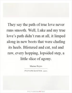 They say the path of true love never runs smooth. Well, Luke and my true love’s path didn’t run at all, it limped along in new boots that were chafing its heels. Blistered and cut, red and raw, every hopping, lopsided step, a little slice of agony Picture Quote #1