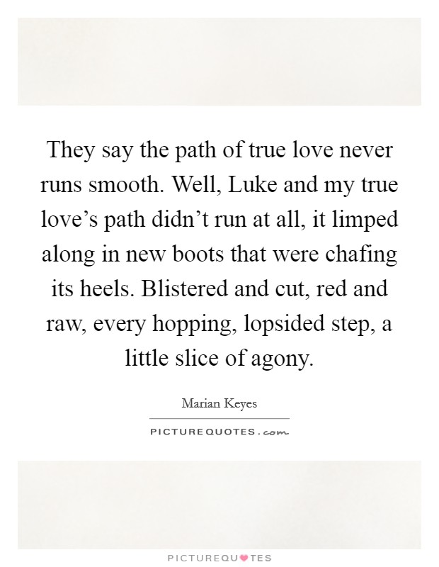 They say the path of true love never runs smooth. Well, Luke and my true love's path didn't run at all, it limped along in new boots that were chafing its heels. Blistered and cut, red and raw, every hopping, lopsided step, a little slice of agony Picture Quote #1