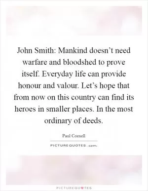 John Smith: Mankind doesn’t need warfare and bloodshed to prove itself. Everyday life can provide honour and valour. Let’s hope that from now on this country can find its heroes in smaller places. In the most ordinary of deeds Picture Quote #1