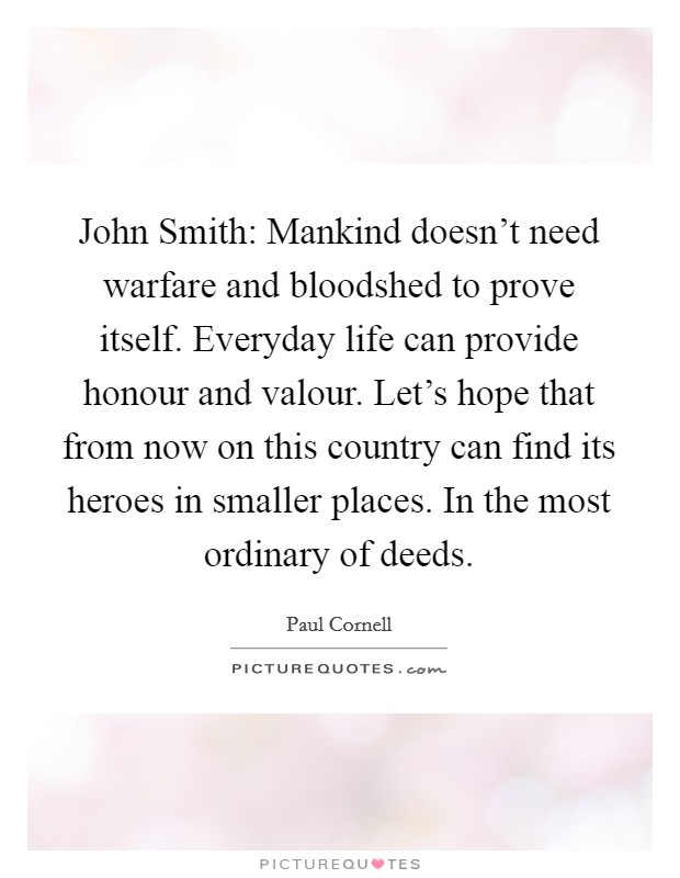 John Smith: Mankind doesn't need warfare and bloodshed to prove itself. Everyday life can provide honour and valour. Let's hope that from now on this country can find its heroes in smaller places. In the most ordinary of deeds Picture Quote #1