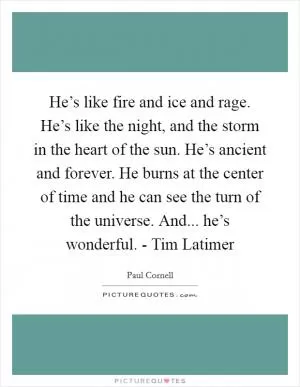He’s like fire and ice and rage. He’s like the night, and the storm in the heart of the sun. He’s ancient and forever. He burns at the center of time and he can see the turn of the universe. And... he’s wonderful. - Tim Latimer Picture Quote #1
