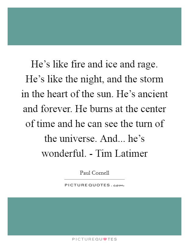 He's like fire and ice and rage. He's like the night, and the storm in the heart of the sun. He's ancient and forever. He burns at the center of time and he can see the turn of the universe. And... he's wonderful. - Tim Latimer Picture Quote #1