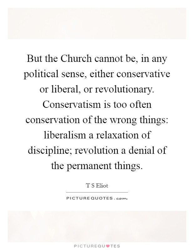 But the Church cannot be, in any political sense, either conservative or liberal, or revolutionary. Conservatism is too often conservation of the wrong things: liberalism a relaxation of discipline; revolution a denial of the permanent things Picture Quote #1