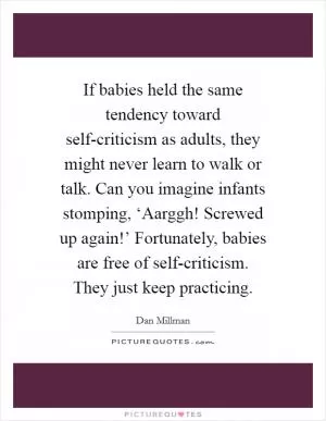 If babies held the same tendency toward self-criticism as adults, they might never learn to walk or talk. Can you imagine infants stomping, ‘Aarggh! Screwed up again!’ Fortunately, babies are free of self-criticism. They just keep practicing Picture Quote #1