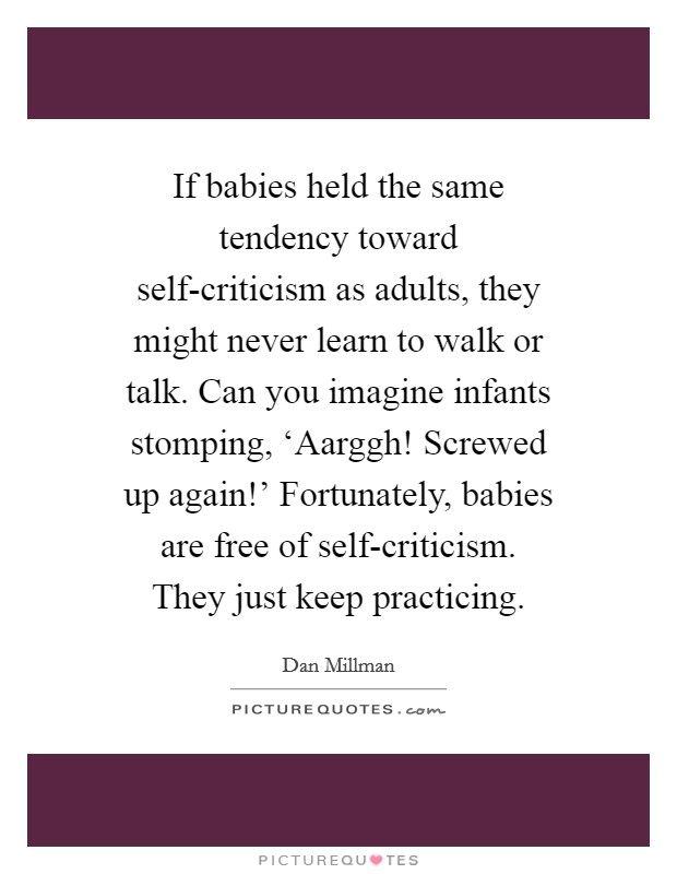 If babies held the same tendency toward self-criticism as adults, they might never learn to walk or talk. Can you imagine infants stomping, ‘Aarggh! Screwed up again!' Fortunately, babies are free of self-criticism. They just keep practicing Picture Quote #1