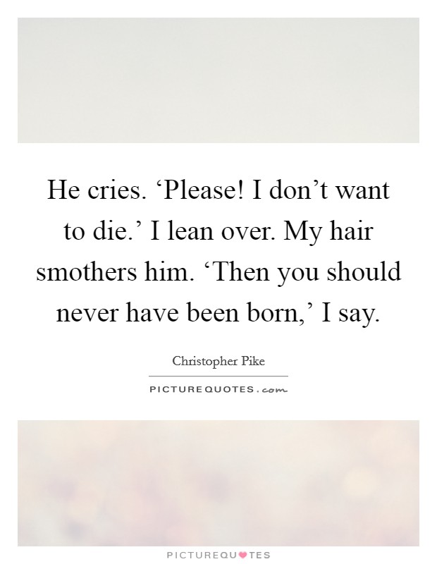 He cries. ‘Please! I don't want to die.' I lean over. My hair smothers him. ‘Then you should never have been born,' I say Picture Quote #1