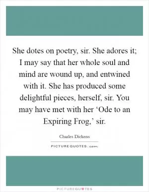 She dotes on poetry, sir. She adores it; I may say that her whole soul and mind are wound up, and entwined with it. She has produced some delightful pieces, herself, sir. You may have met with her ‘Ode to an Expiring Frog,’ sir Picture Quote #1