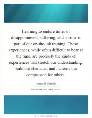 Learning to endure times of disappointment, suffering, and sorrow is part of our on-the-job training. These experiences, while often difficult to bear at the time, are precisely the kinds of experiences that stretch our understanding, build our character, and increase our compassion for others Picture Quote #1