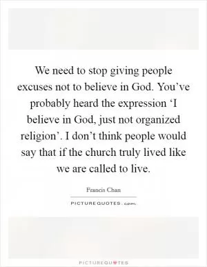We need to stop giving people excuses not to believe in God. You’ve probably heard the expression ‘I believe in God, just not organized religion’. I don’t think people would say that if the church truly lived like we are called to live Picture Quote #1