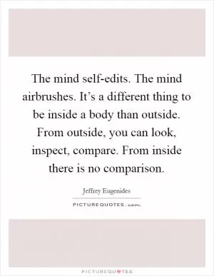 The mind self-edits. The mind airbrushes. It’s a different thing to be inside a body than outside. From outside, you can look, inspect, compare. From inside there is no comparison Picture Quote #1