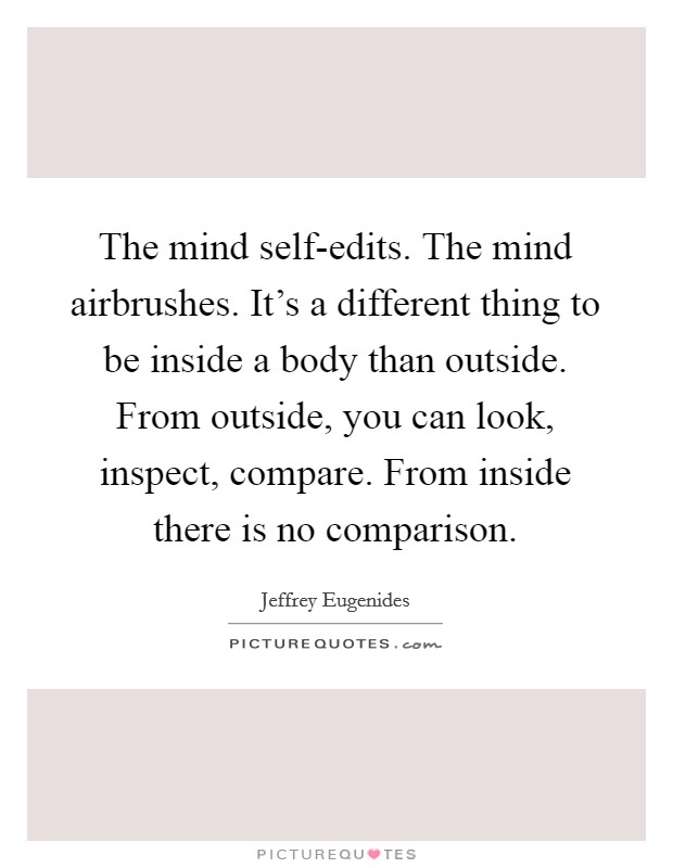 The mind self-edits. The mind airbrushes. It's a different thing to be inside a body than outside. From outside, you can look, inspect, compare. From inside there is no comparison Picture Quote #1