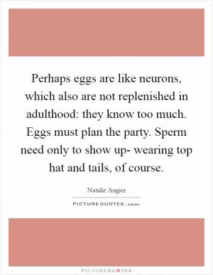 Perhaps eggs are like neurons, which also are not replenished in adulthood: they know too much. Eggs must plan the party. Sperm need only to show up- wearing top hat and tails, of course Picture Quote #1