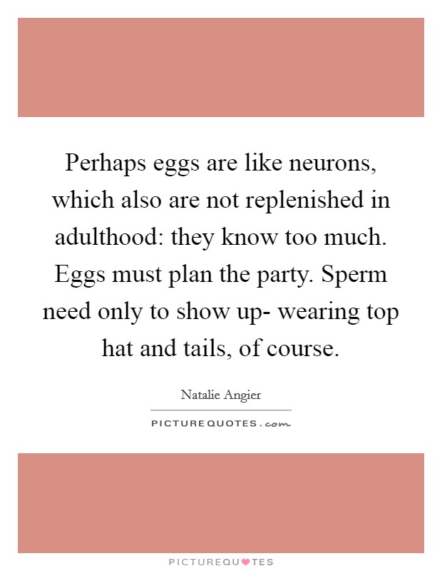 Perhaps eggs are like neurons, which also are not replenished in adulthood: they know too much. Eggs must plan the party. Sperm need only to show up- wearing top hat and tails, of course Picture Quote #1